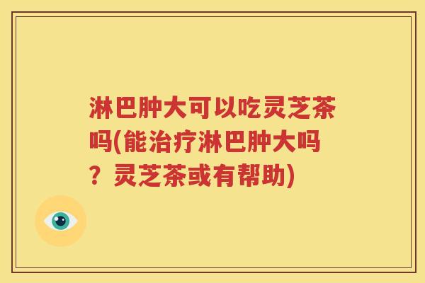 淋巴肿大可以吃灵芝茶吗(能治疗淋巴肿大吗？灵芝茶或有帮助)