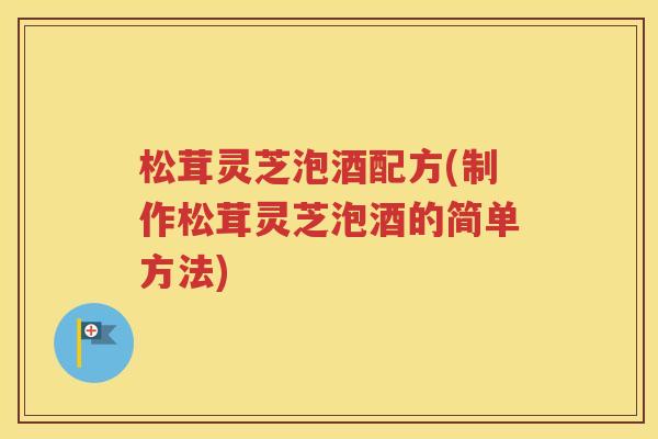 松茸灵芝泡酒配方(制作松茸灵芝泡酒的简单方法)