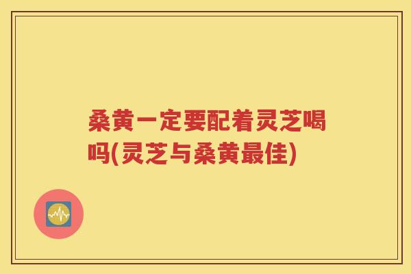 桑黄一定要配着灵芝喝吗(灵芝与桑黄最佳)
