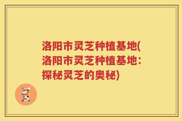 洛阳市灵芝种植基地(洛阳市灵芝种植基地：探秘灵芝的奥秘)