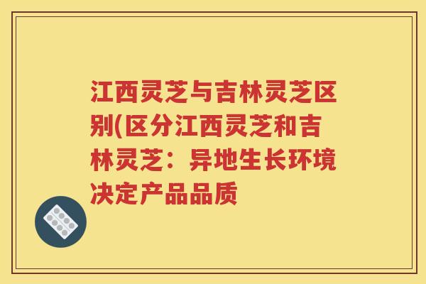 江西灵芝与吉林灵芝区别(区分江西灵芝和吉林灵芝：异地生长环境决定产品品质
