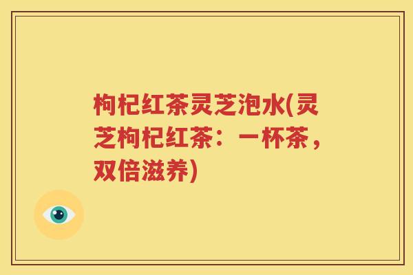 枸杞红茶灵芝泡水(灵芝枸杞红茶：一杯茶，双倍滋养)