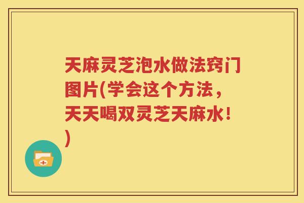 天麻灵芝泡水做法窍门图片(学会这个方法，天天喝双灵芝天麻水！)