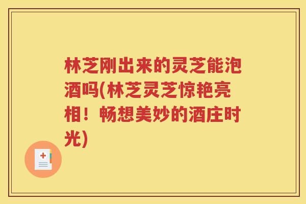 林芝刚出来的灵芝能泡酒吗(林芝灵芝惊艳亮相！畅想美妙的酒庄时光)
