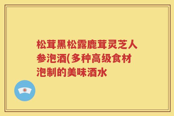 松茸黑松露鹿茸灵芝人参泡酒(多种高级食材泡制的美味酒水