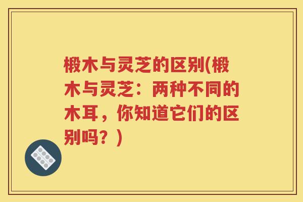 椴木与灵芝的区别(椴木与灵芝：两种不同的木耳，你知道它们的区别吗？)