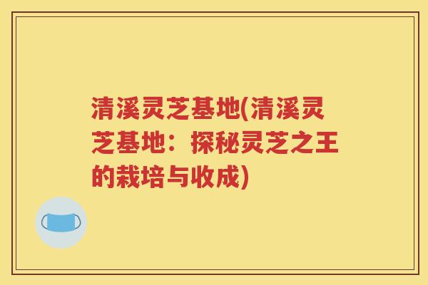 清溪灵芝基地(清溪灵芝基地：探秘灵芝之王的栽培与收成)