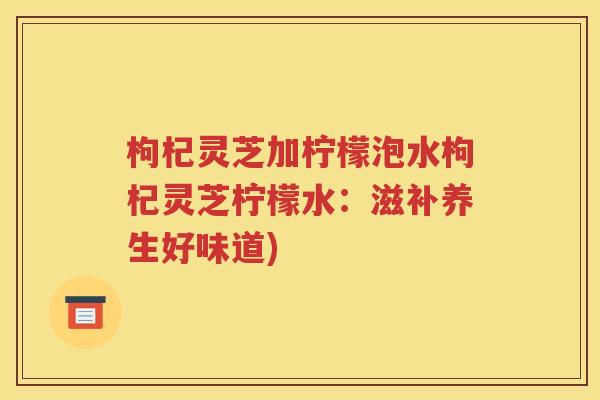 枸杞灵芝加柠檬泡水枸杞灵芝柠檬水：滋补养生好味道)