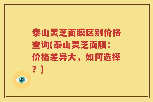 泰山灵芝面膜区别价格查询(泰山灵芝面膜：价格差异大，如何选择？)