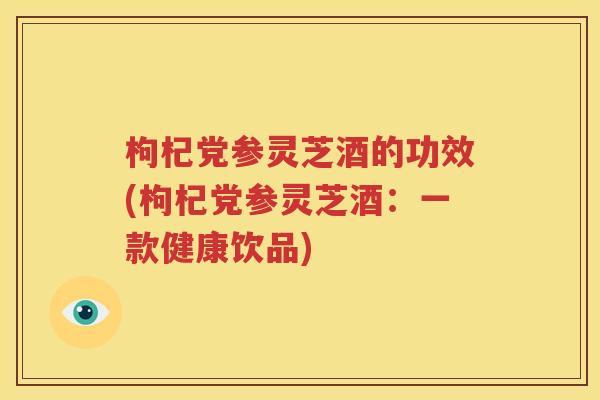 枸杞党参灵芝酒的功效(枸杞党参灵芝酒：一款健康饮品)