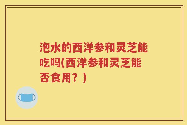 泡水的西洋参和灵芝能吃吗(西洋参和灵芝能否食用？)