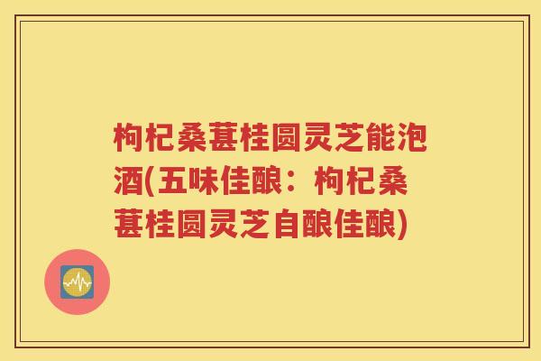 枸杞桑葚桂圆灵芝能泡酒(五味佳酿：枸杞桑葚桂圆灵芝自酿佳酿)