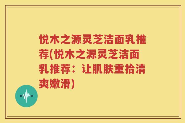 悦木之源灵芝洁面乳推荐(悦木之源灵芝洁面乳推荐：让肌肤重拾清爽嫩滑)
