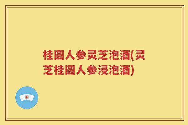 桂圆人参灵芝泡酒(灵芝桂圆人参浸泡酒)