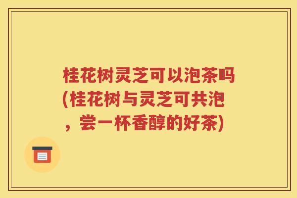 桂花树灵芝可以泡茶吗(桂花树与灵芝可共泡，尝一杯香醇的好茶)