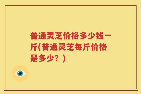 普通灵芝价格多少钱一斤(普通灵芝每斤价格是多少？)