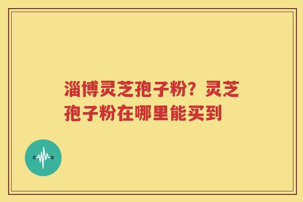 淄博灵芝孢子粉？灵芝孢子粉在哪里能买到