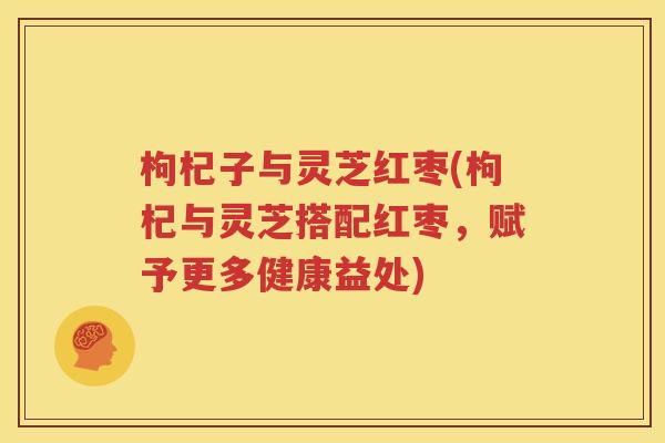 枸杞子与灵芝红枣(枸杞与灵芝搭配红枣，赋予更多健康益处)