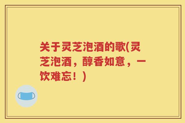关于灵芝泡酒的歌(灵芝泡酒，醇香如意，一饮难忘！)