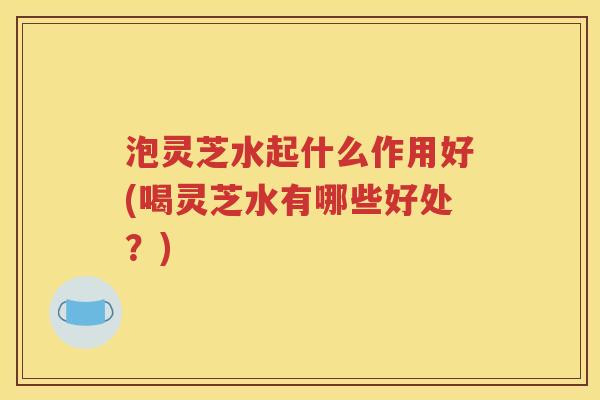 泡灵芝水起什么作用好(喝灵芝水有哪些好处？)