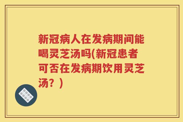 新冠病人在发病期间能喝灵芝汤吗(新冠患者可否在发病期饮用灵芝汤？)
