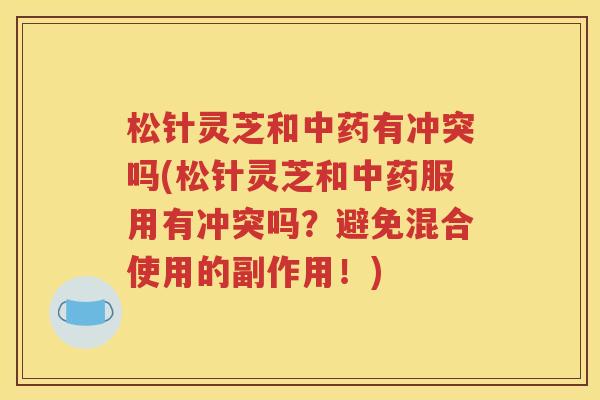松针灵芝和中药有冲突吗(松针灵芝和中药服用有冲突吗？避免混合使用的副作用！)