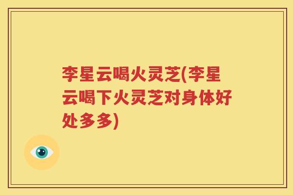 李星云喝火灵芝(李星云喝下火灵芝对身体好处多多)
