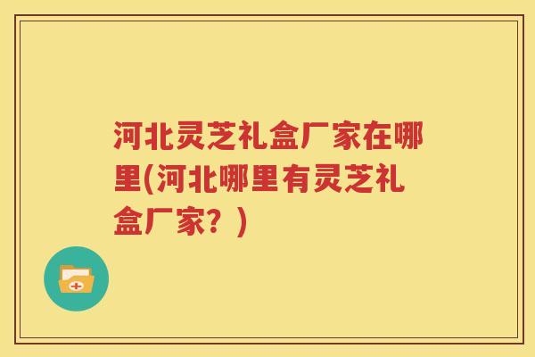 河北灵芝礼盒厂家在哪里(河北哪里有灵芝礼盒厂家？)