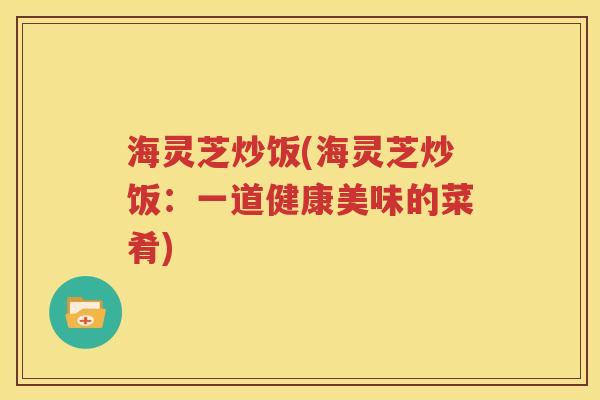 海灵芝炒饭(海灵芝炒饭：一道健康美味的菜肴)