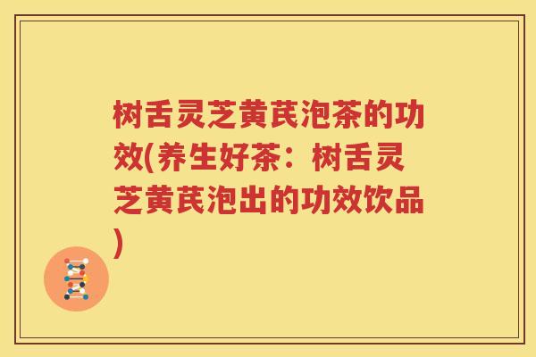 树舌灵芝黄芪泡茶的功效(养生好茶：树舌灵芝黄芪泡出的功效饮品)