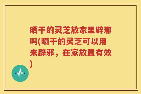 晒干的灵芝放家里辟邪吗(晒干的灵芝可以用来辟邪，在家放置有效)