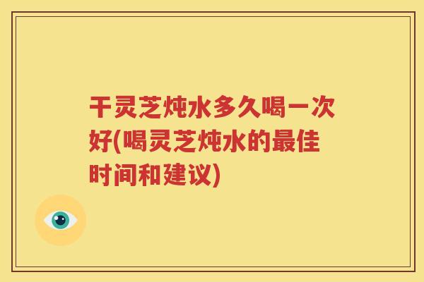 干灵芝炖水多久喝一次好(喝灵芝炖水的最佳时间和建议)