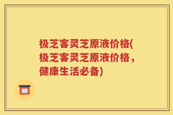极芝客灵芝原液价格(极芝客灵芝原液价格，健康生活必备)