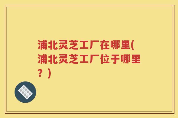 浦北灵芝工厂在哪里(浦北灵芝工厂位于哪里？)