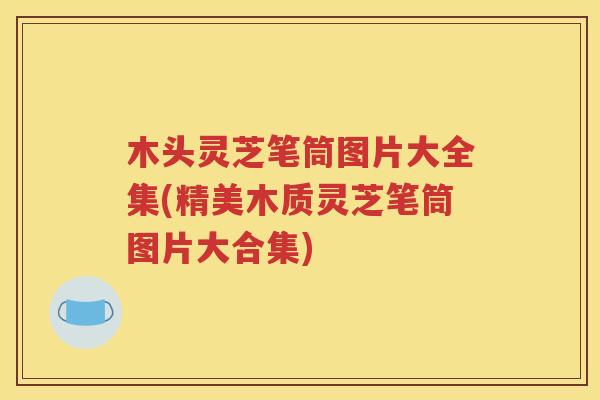 木头灵芝笔筒图片大全集(精美木质灵芝笔筒图片大合集)