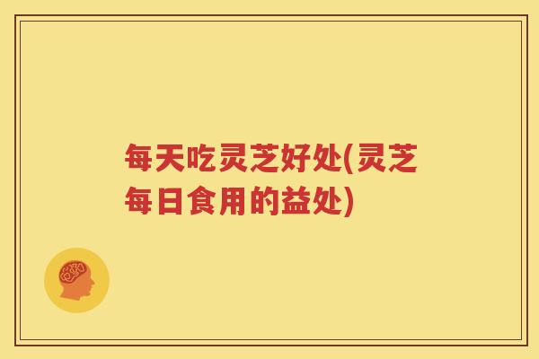 每天吃灵芝好处(灵芝每日食用的益处)