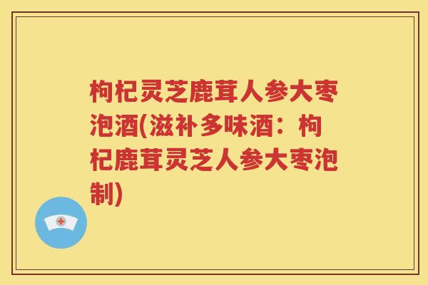 枸杞灵芝鹿茸人参大枣泡酒(滋补多味酒：枸杞鹿茸灵芝人参大枣泡制)