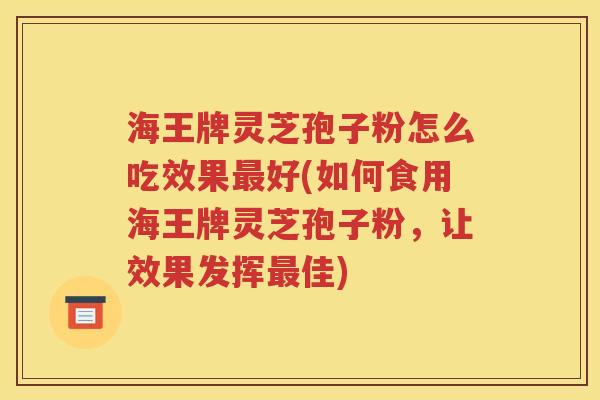 海王牌灵芝孢子粉怎么吃效果最好(如何食用海王牌灵芝孢子粉，让效果发挥最佳)