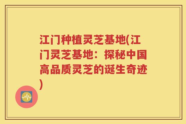 江门种植灵芝基地(江门灵芝基地：探秘中国高品质灵芝的诞生奇迹)