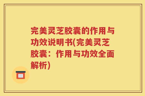 完美灵芝胶囊的作用与功效说明书(完美灵芝胶囊：作用与功效全面解析)