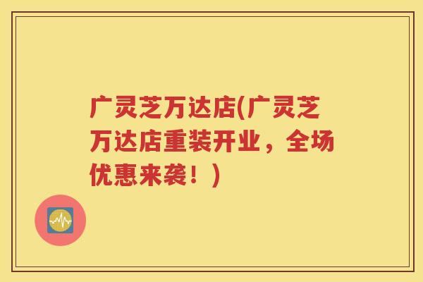 广灵芝万达店(广灵芝万达店重装开业，全场优惠来袭！)