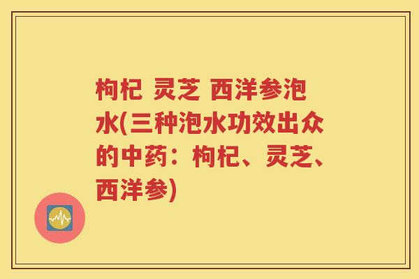 枸杞 灵芝 西洋参泡水(三种泡水功效出众的中药：枸杞、灵芝、西洋参)