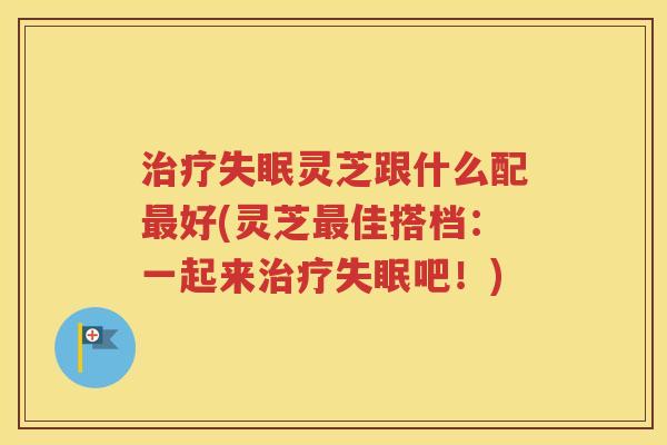 治疗失眠灵芝跟什么配最好(灵芝最佳搭档：一起来治疗失眠吧！)