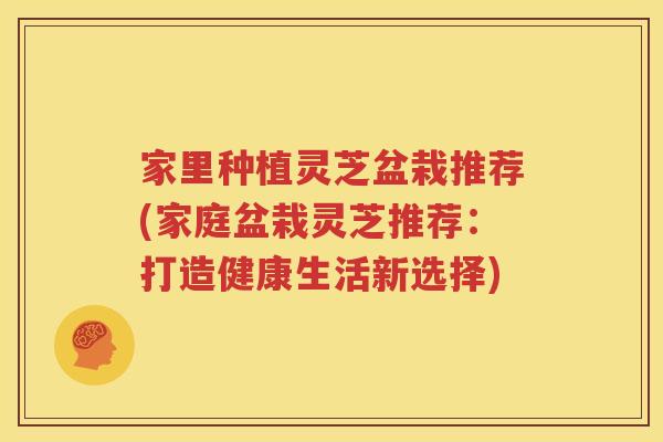 家里种植灵芝盆栽推荐(家庭盆栽灵芝推荐：打造健康生活新选择)