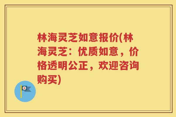 林海灵芝如意报价(林海灵芝：优质如意，价格透明公正，欢迎咨询购买)