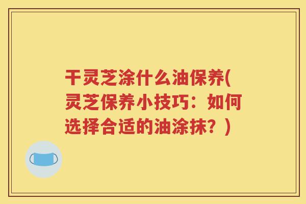 干灵芝涂什么油保养(灵芝保养小技巧：如何选择合适的油涂抹？)