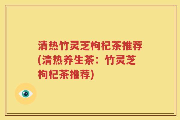 清热竹灵芝枸杞茶推荐(清热养生茶：竹灵芝枸杞茶推荐)