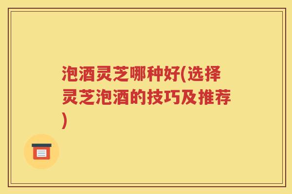 泡酒灵芝哪种好(选择灵芝泡酒的技巧及推荐)