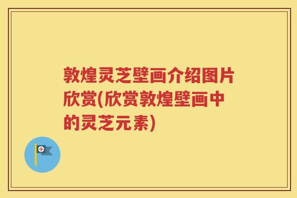 敦煌灵芝壁画介绍图片欣赏(欣赏敦煌壁画中的灵芝元素)