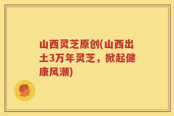 山西灵芝原创(山西出土3万年灵芝，掀起健康风潮)